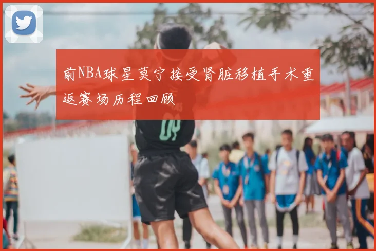 前NBA球星莫宁接受肾脏移植手术重返赛场历程回顾