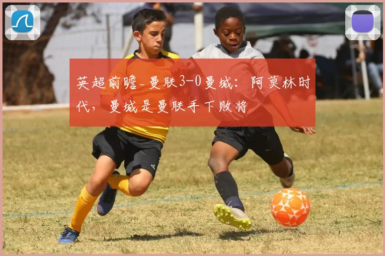 英超前瞻_曼联3-0曼城:阿莫林时代,曼城是曼联手下败将