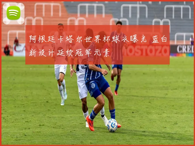阿根廷卡塔尔世界杯球衣曝光 蓝白新设计延续冠军元素