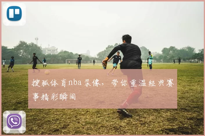 搜狐体育nba录像，带你重温经典赛事精彩瞬间