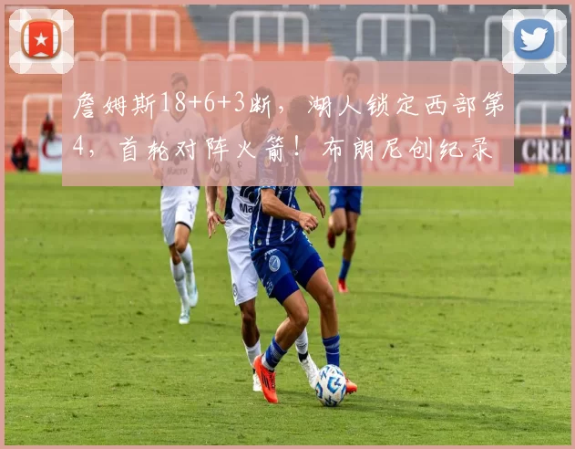 詹姆斯18+6+3断，湖人锁定西部第4，首轮对阵火箭！布朗尼创纪录