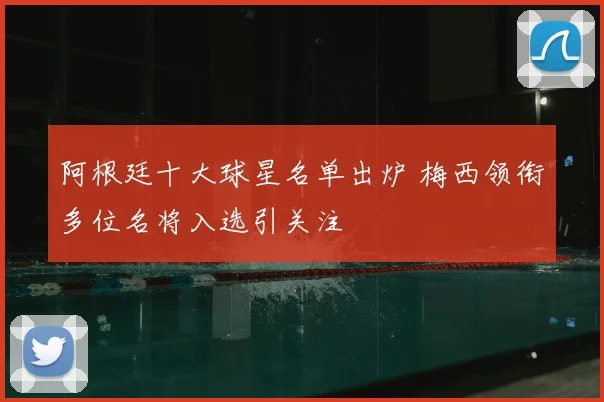 阿根廷十大球星名单出炉 梅西领衔多位名将入选引关注
