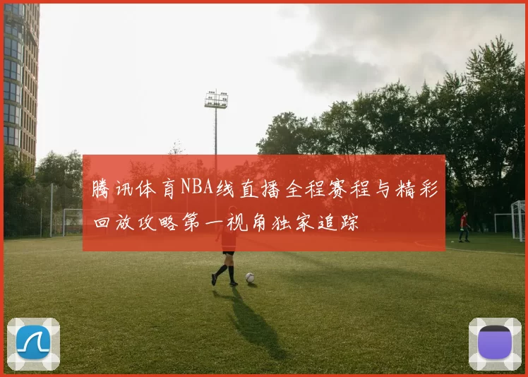 腾讯体育NBA线直播全程赛程与精彩回放攻略第一视角独家追踪