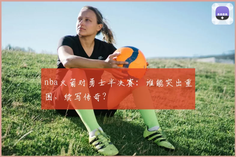 nba火箭对勇士半决赛:谁能突出重围,续写传奇?