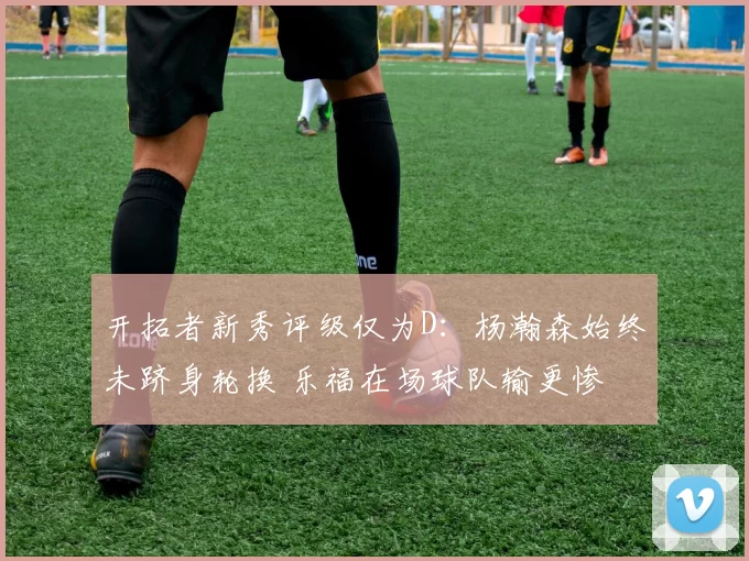 开拓者新秀评级仅为D:杨瀚森始终未跻身轮换 乐福在场球队输更惨