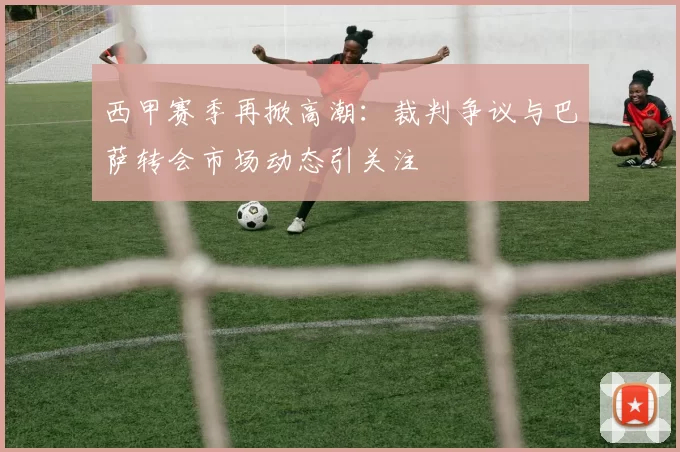 西甲赛季再掀高潮：裁判争议与巴萨转会市场动态引关注