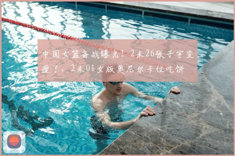 中国女篮备战曝光！2米26张子宇变瘦了，2米01女版奥尼尔卡位吃饼