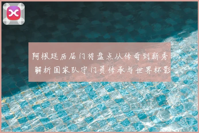阿根廷历届门将盘点从传奇到新秀 解析国家队守门员传承与世界杯影响