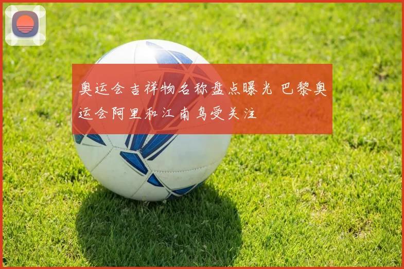 奥运会吉祥物名称盘点曝光 巴黎奥运会阿里和江南鸟受关注