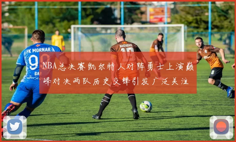 NBA总决赛凯尔特人对阵勇士上演巅峰对决两队历史交锋引发广泛关注