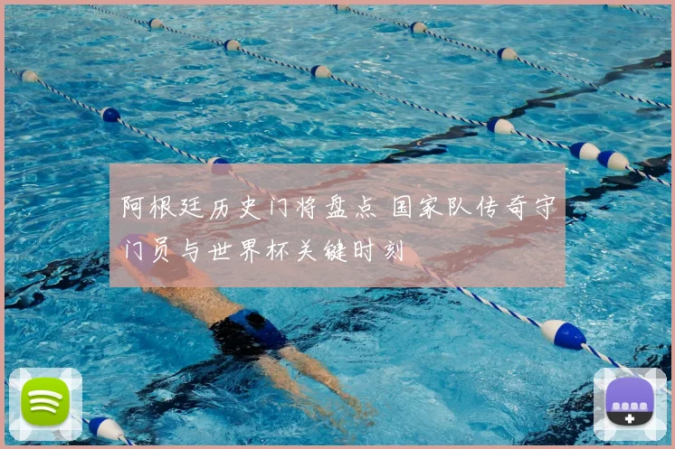 阿根廷历史门将盘点 国家队传奇守门员与世界杯关键时刻
